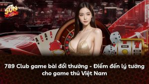 789 Club game bài đổi thưởng – Điểm đến lý tưởng cho game thủ Việt Nam